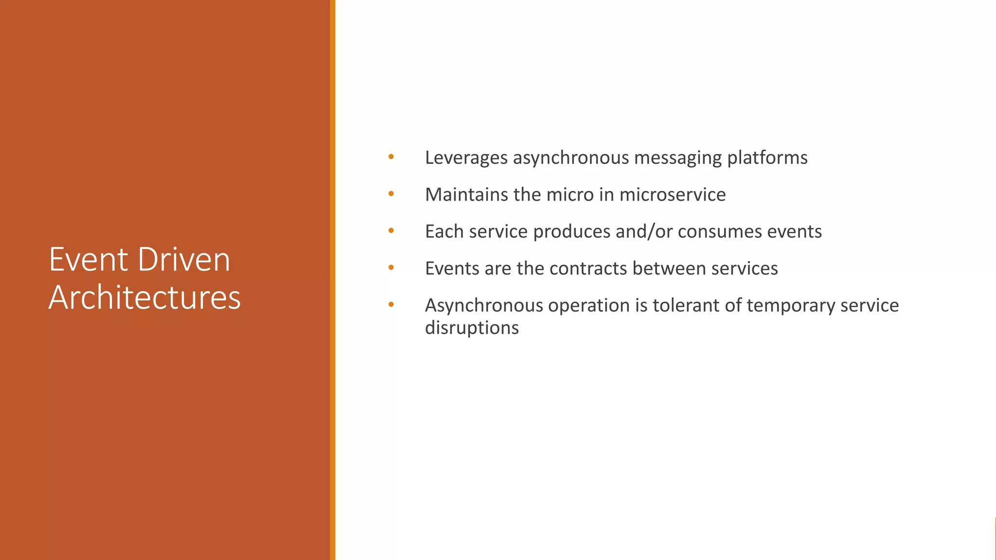 Event Driven Architectures • Leverages asynchronous messaging platforms • Maintains the micro in microservice • Each service produces and/or consumes events • Events are the contracts between services • Asynchronous operation is tolerant of temporary service disruptions 