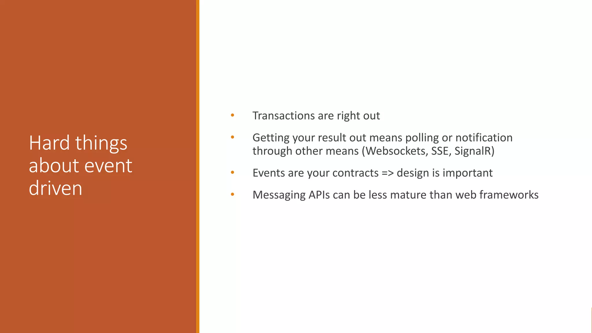 Hard things about event driven • Transactions are right out • Getting your result out means polling or notification through other means (Websockets, SSE, SignalR) • Events are your contracts => design is important • Messaging APIs can be less mature than web frameworks 