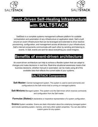 Event–Driven Self–Healing Infrastructure
with​ SALTSTACK
SaltStack is a complete systems management software platform for scalable
orchestration and automation of any infrastructure or application stack. Salt is built
around an event infrastructure that can be leveraged and extended to drive reactive
provisioning, configuration, and management across all devices in your infrastructure.
Salt’s internal components communicate with each other by sending and listening to
events. In Salt, events are sent for about everything you could imagine.
Benefits of event-driven architecture:
An event-driven architecture can help to achieve a flexible system that can adapt to
changes and make decisions in real time. Real-time situational awareness means that
business decisions, whether manual or automated, can be made using all of the
available data that reflects the current state of your systems.
SALTSTACK Components:
Salt Master:​ ​Central management system. This system is used to send commands and
configurations to the Salt minion that is running on managed systems.
Salt Minions:​Managed system. This system runs the Salt minion which receives commands
and configuration from the Salt master.
Formulas (States):​A declarative or imperative representation of a system configuration.
Grains:​System variables. Grains are static information about the underlying managed system
and include operating system, memory, and many other system properties. You can also define
custom grains for any system.
 