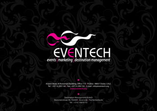 Airport Road, Al Rostamani Building, Office 113 | P.O.Box : 98837 Dubai, U.A.E.
   Tel. : +971 4 2991140 | Fax : +971 4 2991141 | E-mail : info@eventech.org
                              www.eventech.org



                    Destination Management Branch
          Bremmersstraat 49,1944WR | Beverwijk | The Netherlands
                          Tel. : +316 3 8630733
                                                                                  Back   Home
 