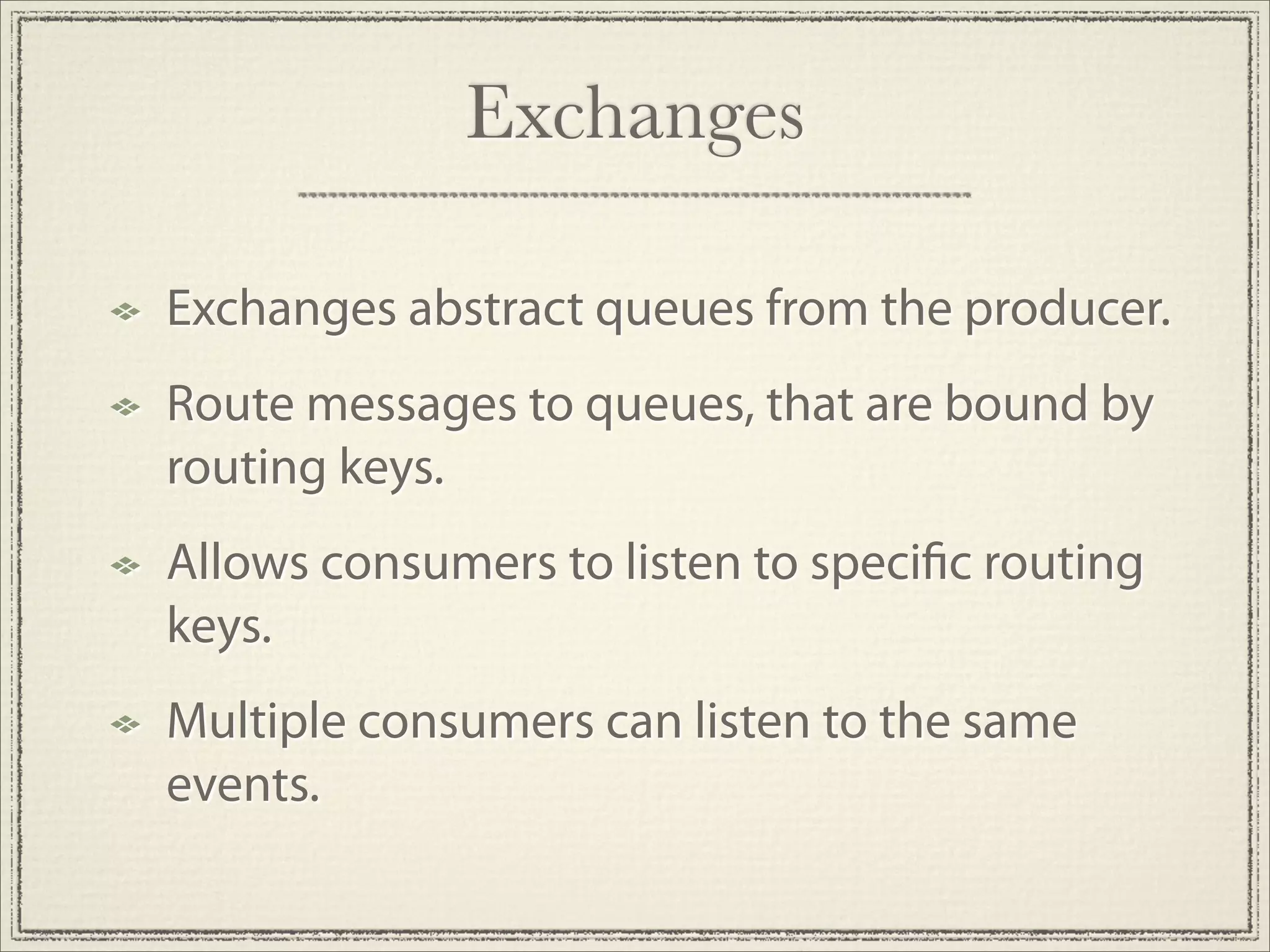 Exchanges

Exchanges abstract queues from the producer.
Route messages to queues, that are bound by
routing keys.
Allows consumers to listen to speci c routing
keys.
Multiple consumers can listen to the same
events.
 