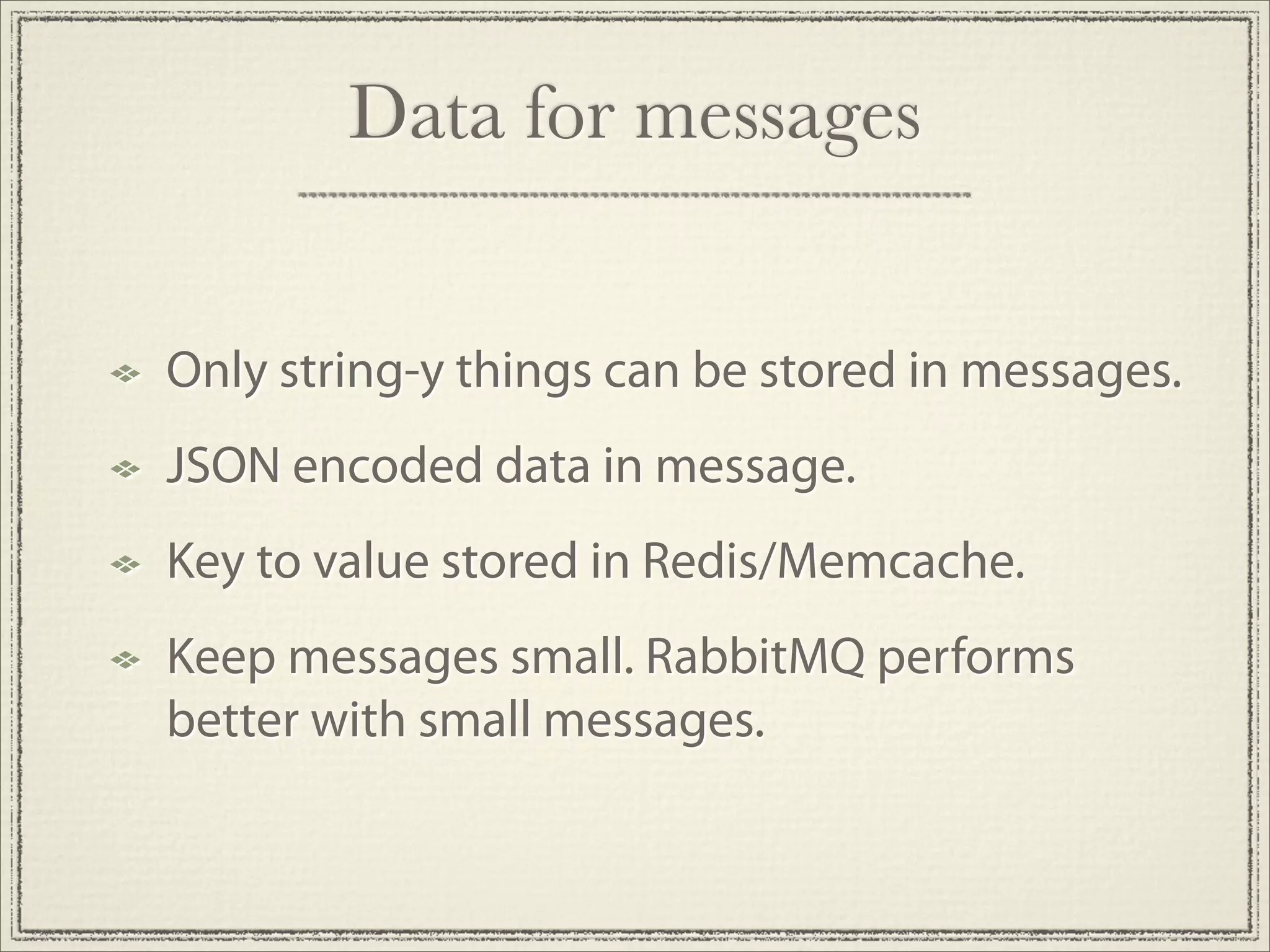 Data for messages


Only string-y things can be stored in messages.
JSON encoded data in message.
Key to value stored in Redis/Memcache.
Keep messages small. RabbitMQ performs
better with small messages.
 