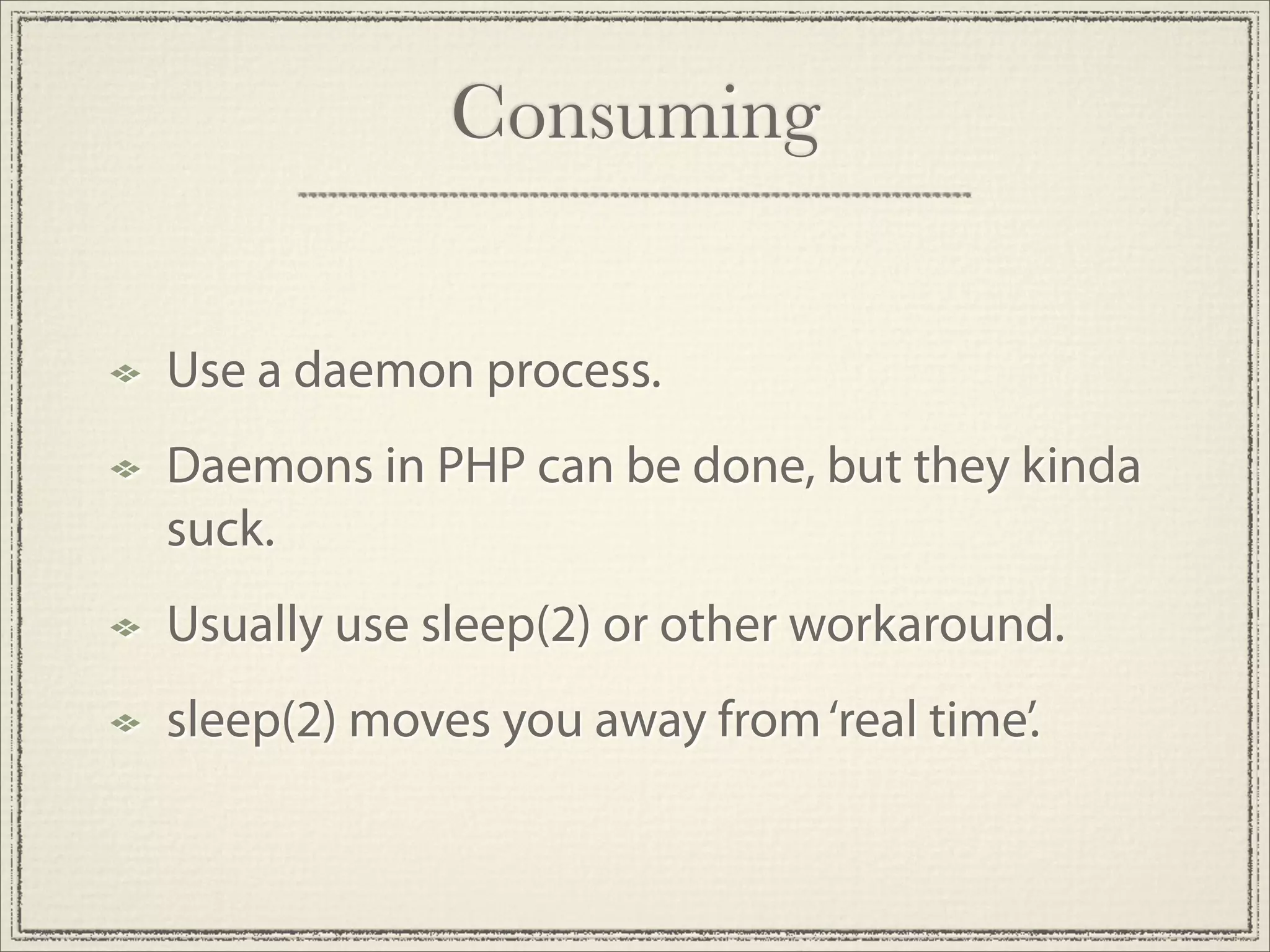 Consuming


Use a daemon process.
Daemons in PHP can be done, but they kinda
suck.
Usually use sleep(2) or other workaround.
sleep(2) moves you away from ‘real time’.
 