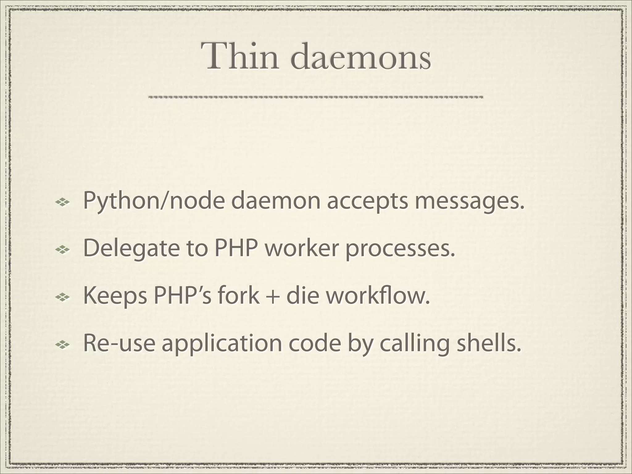 Thin daemons


Python/node daemon accepts messages.
Delegate to PHP worker processes.
Keeps PHP’s fork + die work ow.
Re-use application code by calling shells.
 