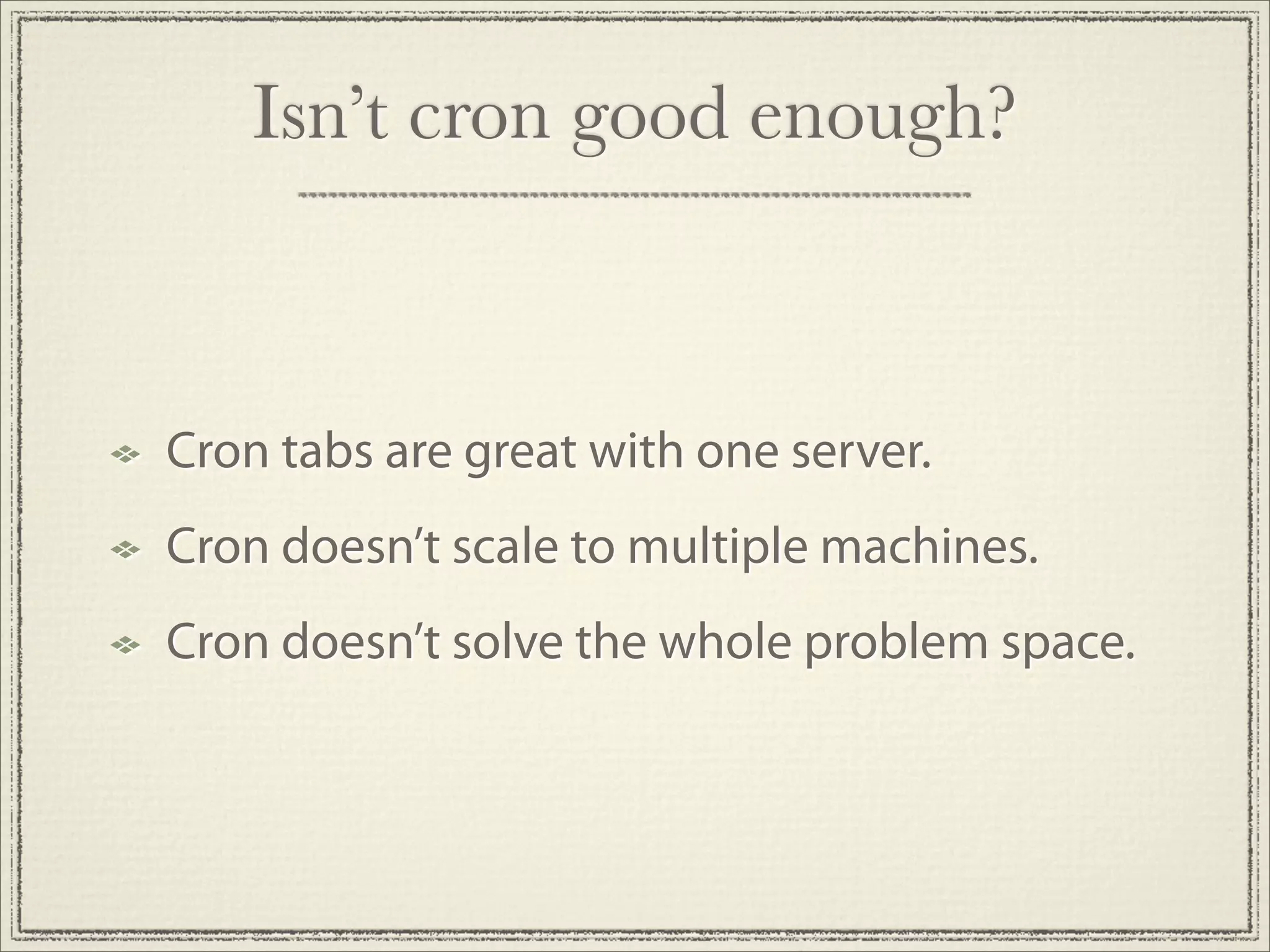 Isn’t cron good enough?



Cron tabs are great with one server.
Cron doesn’t scale to multiple machines.
Cron doesn’t solve the whole problem space.
 