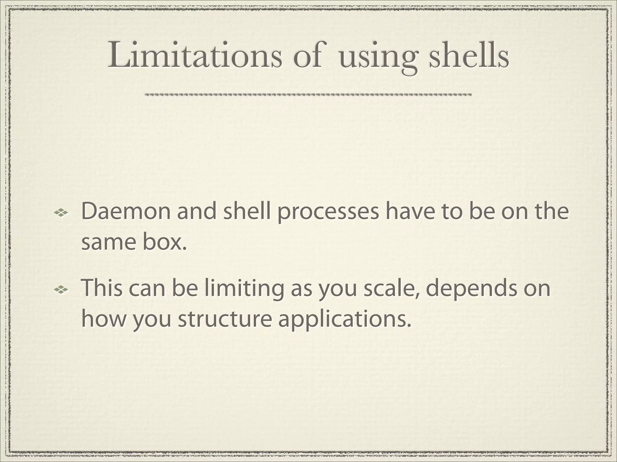 Limitations of using shells


Daemon and shell processes have to be on the
same box.
This can be limiting as you scale, depends on
how you structure applications.
 