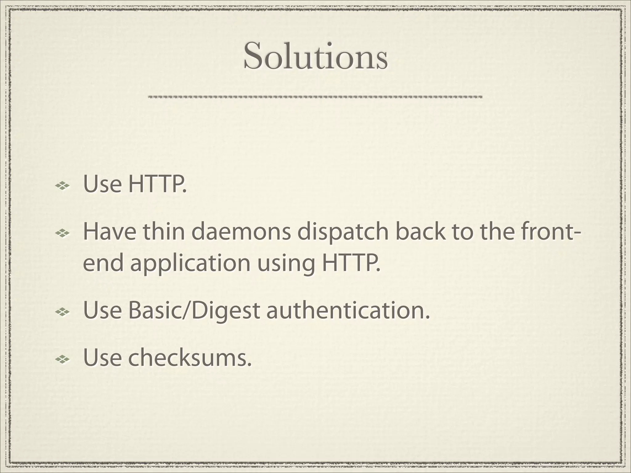 Solutions


Use HTTP.
Have thin daemons dispatch back to the front-
end application using HTTP.
Use Basic/Digest authentication.
Use checksums.
 