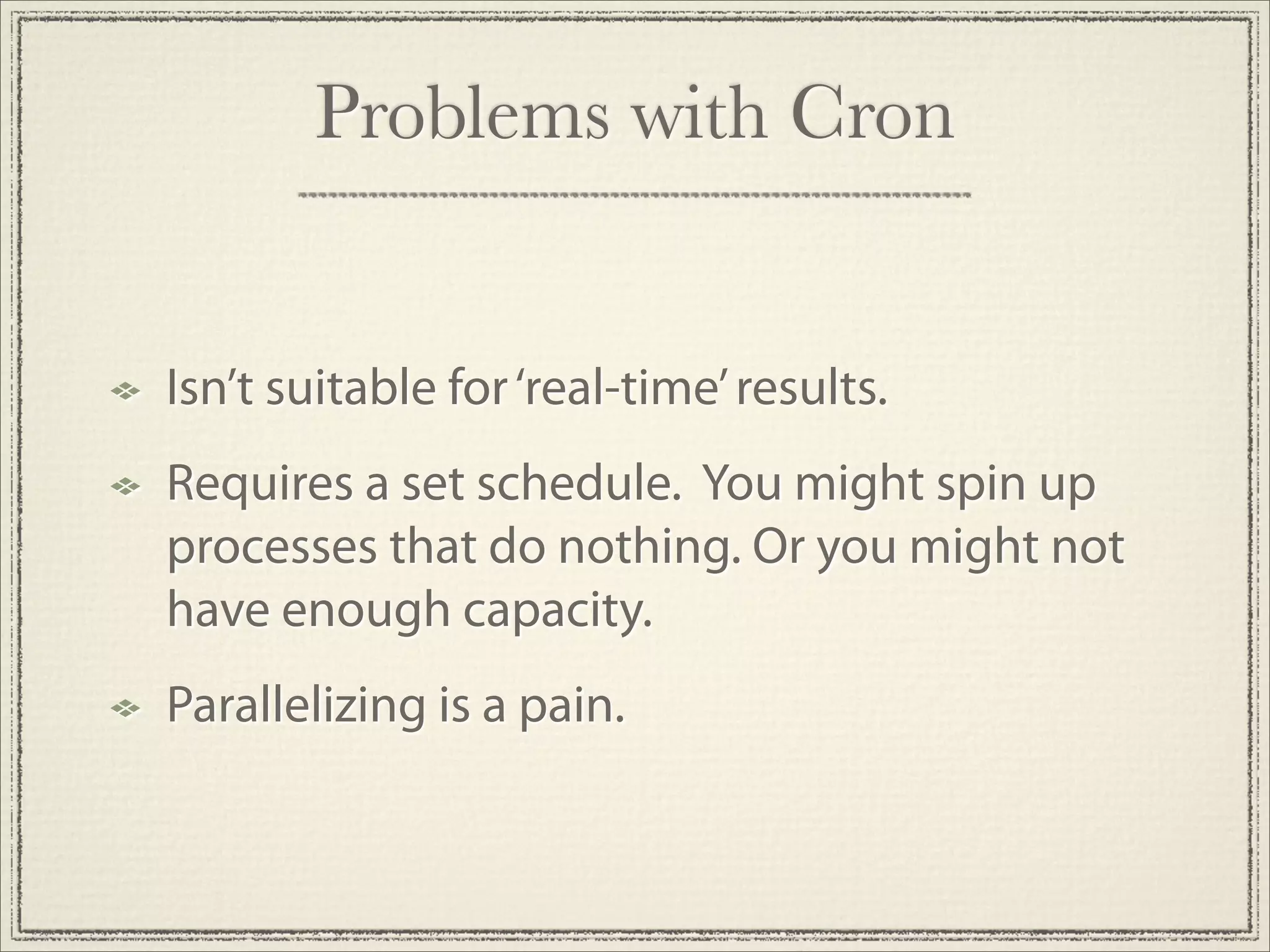 Problems with Cron


Isn’t suitable for ‘real-time’ results.
Requires a set schedule. You might spin up
processes that do nothing. Or you might not
have enough capacity.
Parallelizing is a pain.
 