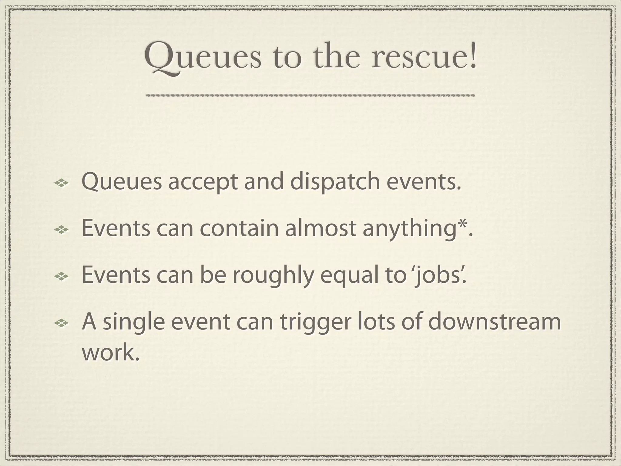 Queues to the rescue!


Queues accept and dispatch events.
Events can contain almost anything*.
Events can be roughly equal to ‘jobs’.
A single event can trigger lots of downstream
work.
 