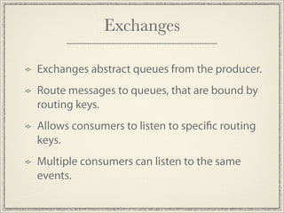 Exchanges

Exchanges abstract queues from the producer.
Route messages to queues, that are bound by
routing keys.
Allows consumers to listen to speci c routing
keys.
Multiple consumers can listen to the same
events.
 