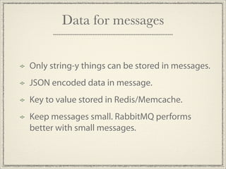 Data for messages


Only string-y things can be stored in messages.
JSON encoded data in message.
Key to value stored in Redis/Memcache.
Keep messages small. RabbitMQ performs
better with small messages.
 