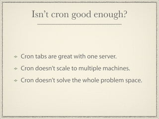 Isn’t cron good enough?



Cron tabs are great with one server.
Cron doesn’t scale to multiple machines.
Cron doesn’t solve the whole problem space.
 