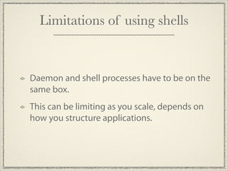 Limitations of using shells


Daemon and shell processes have to be on the
same box.
This can be limiting as you scale, depends on
how you structure applications.
 