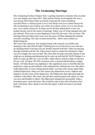 The Awakening Marriage
The Awakening by Kate Chopin. How is getting married to someone who you dont
love can change your entire life?. Edna and her family lived together she was a
nice person from france.Edna was barely enjoying life when something
occurred.There s a famous quote Love is not always true,Love cannot always be .
The Awakening is one of those case where love doesn t exist. Love is not always
true. Love cannot always be. In many novels all they talked about is how two
people become one by the union of marriage. Ednas way of living changed once she
got married. There was no more happiness in her life she wasn t nice no more. The
marriage between Edna and Leonce was the cause of Edna changing her attitude
towards everything. Not only towards herself but... Show more content on
Helpwriting.net ...
She wasn t free anymore. Just imagine being with someone you dislike and
sleeping in the same bed all night. Suffering just to see him next to you and can t
do anything about it because you are already married with him. Edna was passing
through frustration all her life. Edna always tried to control her frustration. Edna
was never happy she even act bad. The years that are gone seem like dreams if one
might go on sleeping and dreaming but to wake up and find oh! Well! Perhaps it is
better to wake up after all, even to suffer, rather than to remain a dupe to illusions
all one s life .(Chopin 344 345). Someone who is married should dream a happy
family. All Edna dream was nightmares. Her nightmares were so horrible that she
prefered to wake up and suffered. Edna admitted she suffered and a lot. She didn t
suffer physically or wasn t being abused either. Leaving with Leonce made Edna
suffered depression. Stress isn t the reason why depression occurs. Sadness and
hopeless was the cause of her depression. The Depression that edna had made her
withdraw with others. She wasn t the girl that communicated with others, or who
was nice and friendly to others. Her depression changed her personality. Edna s
frustration grew more and more. She would be rude to him and will answer him
back with mean; Don t speak to me like that again; I shall not answer you back
(Chopin
 