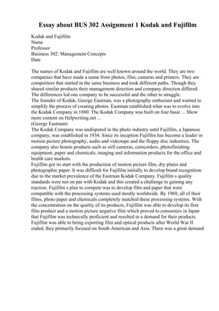 Essay about BUS 302 Assignment 1 Kodak and Fujifilm
Kodak and Fujifilm
Name
Professor
Business 302: Management Concepts
Date
The names of Kodak and Fujifilm are well known around the world. They are two
companies that have made a name from photos, film, cameras and printers. They are
competitors that started in the same business and took different paths. Though they
shared similar products their management direction and company direction differed.
The differences led one company to be successful and the other to struggle.
The founder of Kodak, George Eastman, was a photography enthusiast and wanted to
simplify the process of creating photos. Eastman established what was to evolve into
the Kodak Company in 1880. The Kodak Company was built on four basic ... Show
more content on Helpwriting.net ...
(George Eastman)
The Kodak Company was undisputed in the photo industry until Fujifilm, a Japanese
company, was established in 1934. Since its inception Fujifilm has become a leader in
motion picture photography, audio and videotape and the floppy disc industries. The
company also boasts products such as still cameras, camcorders, photofinishing
equipment, paper and chemicals, imaging and information products for the office and
health care markets.
Fujifilm got its start with the production of motion picture film, dry plates and
photographic paper. It was difficult for Fujifilm initially to develop brand recognition
due to the market prevalence of the Eastman Kodak Company. Fujifilm s quality
standards were not on par with Kodak and this created a challenge to gaining any
traction. Fujifilm s plan to compete was to develop film and paper that were
compatible with the processing systems used mostly worldwide. By 1969, all of their
films, photo paper and chemicals completely matched these processing systems. With
the concentration on the quality of its products, Fujifilm was able to develop its first
film product and a motion picture negative film which proved to consumers in Japan
that Fujifilm was technically proficient and resulted in a demand for their products.
Fujifilm was able to being exporting film and optical products after World War II
ended, they primarily focused on South American and Asia. There was a great demand
 
