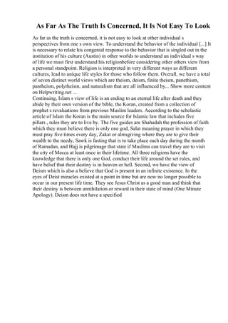 As Far As The Truth Is Concerned, It Is Not Easy To Look
As far as the truth is concerned, it is not easy to look at other individual s
perspectives from one s own view. To understand the behavior of the individual [...] It
is necessary to relate his congenial response to the behavior that is singled out in the
institution of his culture (Austin) in other worlds to understand an individual s way
of life we must first understand his religionbefore considering other others view from
a personal standpoint. Religion is interpreted in very different ways as different
cultures, lead to unique life styles for those who follow them. Overall, we have a total
of seven distinct world views which are theism, deism, finite theism, panethism,
pantheism, polytheism, and naturalism that are all influenced by... Show more content
on Helpwriting.net ...
Continuing, Islam s view of life is an ending to an eternal life after death and they
abide by their own version of the bible, the Koran, created from a collection of
prophet s revaluations from previous Muslim leaders. According to the scholastic
article of Islam the Koran is the main source for Islamic law that includes five
pillars , rules they are to live by. The five guides are Shahadah the profession of faith
which they must believe there is only one god, Salat meaning prayer in which they
must pray five times every day, Zakat or almsgiving where they are to give their
wealth to the needy, Sawk is fasting that is to take place each day during the month
of Ramadan, and Hajj is pilgrimage that state if Muslims can travel they are to visit
the city of Mecca at least once in their lifetime. All three religions have the
knowledge that there is only one God, conduct their life around the set rules, and
have belief that their destiny is in heaven or hell. Second, we have the view of
Deism which is also a believe that God is present in an infinite existence. In the
eyes of Deist miracles existed at a point in time but are now no longer possible to
occur in our present life time. They see Jesus Christ as a good man and think that
their destiny is between annihilation or reward in their state of mind (One Minute
Apology). Deism does not have a specified
 