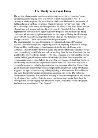 The Thirty Years War Essay
The section of documents, numbering nineteen to twenty three, consist of many
different accounts ranging from of a portion of the Swedish rule of war , a
theologian s take on peace, the assassination of General Wallenstein, an account of
battle and even a Cardinal s warning. These documents vary in years from 1632
1634, drawing a close to the middle segment of the Thirty Years War. These articles
illustrate not only events such as a General s murder, Swedish defeat or French
apprehension, they also show a growing desire for peace and political well being
contrasted with serious religious sentiment. At this stage in history Sweden is now
involved with many allying to protect German liberties. The balance of power in
Europe, always a... Show more content on Helpwriting.net ...
The court preacher, Hoe von Hoenegg, a very staunch advocate of Protestant
success, knew the strength and impending power of Hapsburg influence in Europe.
However, Hoe von Hoenegg refused to concede to the idea of alliance with
Catholics. Thus it would be forever a shame and unjustifiable if one should or would
now, benevolently or willfully, surrender something from the true Church of God that
could still be reserved for its benefit (140). This, of course, was not what the Elector
desired to hear, yet this memorandum or reminder did show those at the time the
religious reasoning existing behind the war. Hoe von Hoenegg lists all that has been
sacrificed by Protestants and urges that it cannot be in vain. However, this is not a
revengeful statement; rather he insists that no one surrender what God Himself has
given. Seemingly meant for public consumption this article will, as the introduction
suggests, set a precedent for many to keep fighting at whatever cost. It would seem
that even this far into war fervent religious reasoning still exists. The following
documents will contrast this sentiment alluding to the conflicting motives and actions
by all sides of this conflict. Both document twenty one and twenty three show the
more political side of waging war. Document twenty one is the account of General
Wallenstein s assassination. This General
 