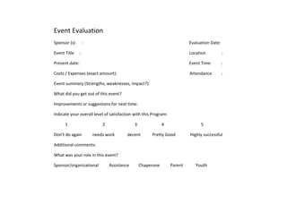 Event Evaluation<br />Sponsor (s)      :                                                                                                    Evaluation Date:<br />Event Title     :                                                                                                      Location               :<br />Present date:                                                                                                       Event Time          :<br />Costs / Expenses (exact amount):                                                                    Attendance         :<br />Event summary (Strengths, weaknesses, impact?):<br />What did you get out of this event?<br />Improvements or suggestions for next time:<br />Indicate your overall level of satisfaction with this Program:<br />1                                 2                            3                       4                                   5<br />Don’t do again          needs work            decent           Pretty Good              Highly successful<br />Additional comments:<br />What was your role in this event?<br />Sponsor/organizational          Assistance         Chaperone          Parent            Youth<br />