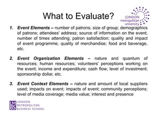 What to Evaluate?
1. Event Elements – number of patrons; size of group; demographics
   of patrons; attendees' address; source of information on the event;
   number of times attending; patron satisfaction; quality and impact
   of event programme; quality of merchandise; food and beverage,
   etc.

2. Event Organization Elements – nature and quantum of
   resources; human resources; volunteers' perceptions working on
   the event; income and expenditure; cash flow; level of investment;
   sponsorship dollar, etc.

3. Event Context Elements – nature and amount of local suppliers
   used; impacts on event; impacts of event; community perceptions;
   level of media coverage; media value; interest and presence
 