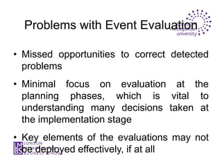 Problems with Event Evaluation

• Missed opportunities to correct detected
  problems
• Minimal focus on evaluation at the
  planning phases, which is vital to
  understanding many decisions taken at
  the implementation stage
• Key elements of the evaluations may not
  be deployed effectively, if at all
 