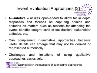 Event Evaluation Approaches (2)

• Qualitative – utilizes open-ended to allow for in depth
  responses and focuses on capturing opinion and
  attitudes on matters such as reasons for attending the
  event; benefits sought; level of satisfaction; stakeholder
  attitudes, etc.

• Can complement quantitative approaches because
  useful details can emerge that may not be derived or
  represented numerically

• Challenges and limitations           of   using     qualitative
  approaches exclusively:
       Cannot reach the numbers of quantitative approaches
 