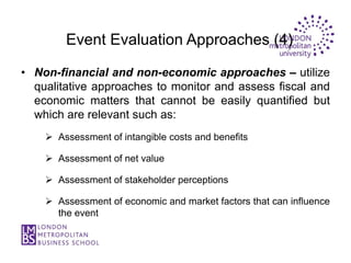 Event Evaluation Approaches (4)

• Non-financial and non-economic approaches – utilize
  qualitative approaches to monitor and assess fiscal and
  economic matters that cannot be easily quantified but
  which are relevant such as:
     Assessment of intangible costs and benefits

     Assessment of net value

     Assessment of stakeholder perceptions

     Assessment of economic and market factors that can influence
      the event
 