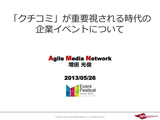 Copyright ⓒ2013 Agile Media Network, Inc. All rights reserved.
Agile Media Network
増田 光俊
2013/05/26
「クチコミ」が重要視される時代の
企業イベントについて
 