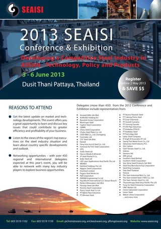 SEAISI


           2013 SEAISI
           Conference & Exhibition
            Developing a Competitive Steel Industry in
            ASEAN - Technology, Policy and Products
     28-31 May 2012
             3 - 6 June 2013
                                                                                                                 Register
             Dusit Thani Pattaya, Thailand                                                                   before 2 May 2013
                                                                                                              & SAVE $$


                                                            Delegates (more than 450) fro the 2012 Conference and
                                                                                         from
                                                                                           om
  REASONS TO ATTEND                                         Exhibition include representatives from:

                                                               Amsteel Mills Sdn Bhd                          PT Bromo Panuluh Steel
     Get the latest update on market and tech-                 AUMUND Holding B.V.                            PT Cakung Prima Steel
     nology developments. This event offers you                Baosteel Group Corporation                     PT Essar Indonesia
                                                               BlueScope Steel                                PT Growth Sumatra
     a great opportunity to learn and discuss key              Capitol Steel Corporation                      PT Gunung Garuda
     issues that could contribute to greater                   CBMM                                           PT KHI Pipe Industries
                                                               China Steel Corporation                        PT Krakatau POSCO
     efficiency and profitability of your business.            Chubu Steel Plate Co., Ltd                     PT Krakatau Steel
                                                               CISDI R&D Co., Ltd, Chongqing                  PT Putra Baja Deli
                                                               Conmatec Ltd                                   Qatar Steel Company
     Listen to the views of the region’s top execu-            CSC Steel Sdn Bhd                              R Singh & Associates (P) Ltd
     tives on the steel industry situation and                 Danieli                                        Saeng Thai Metal Drum Co., Ltd
                                                               Feng Hsin Iron & Steel Co., Ltd.               Sahaviriya Steel Industry PCL
     learn about country specific developments                 Formosa Ha Tinh Steel Corporation              SGL Carbon
     and outlook.                                              GFG                                            Siam Yamato Steel Co., Ltd.
                                                               Godo Steel Ltd                                 Siderex
                                                               Harsco Metals & Minerals                       Siemens VAI
     Networking opportunities – with over 450                  JP Steel Plantech Co.                          SMS group
                                                               Kobe Steel Ltd                                 Southern Steel Berhad
     regional and international delegates                                                                     Southern Steel Corporation
                                                               LAP Laser Applications Asia Pacific Pte Ltd
     expected at this year’s event, you will be                MIDREX                                         Star Shine Steel Products Sdn Bhd
                                                                                                              Steel Asia Manufacturing Corporation
     able to network with many key industry                    NatSteel Holdings Pte Ltd
                                                                                                              Steel King Company
                                                               Nippon Steel Corporation
     players to explore business opportunities.                OneSteel Limited                               Tata Steel Thailand
                                                               Pagasa Steel Works Inc                         Tenova
                                                               Pall Corporation                               The Siam Industrial Wire Co., Ltd
                                                               PARAMI Engineering Co Ltd                      The Siam United Steel (1995) Co., Ltd.
                                                               Paul Wurth International S.A. Taiwan Branch    The Siam Yamato Steel Co., Ltd
                                                               Perfect Wiremakers Sdn Bhd                     ThyssenKrupp Steel (Asia Pacific) Pte Ltd
                                                               Perwaja Steel Sdn Bhd                          Tung Ho Steel Enterprise Corporation
                                                               Pomina Steel Corporation                       UMC Metals Ltd.
                                                               Posco South Asia Co Ltd                        Union Galvasteel Corporation
                                                               PT Bakrie Pipe Industries                      Union Steel
                                                               PT Bhirawa Steel                               Walsin Lihwa Corporation
                                                                                                              ... and many more




Tel: 603 5519 1102   Fax: 603 5519 1159   Email: pichsini@seaisi.org, ericlee@seaisi.org, ylfong@seaisi.org           Website: www.seaisi.org
 