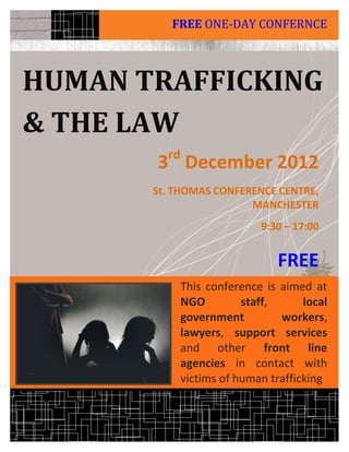FREE ONE-DAY CONFERNCE



HUMAN TRAFFICKING
& THE LAW
         rd
       3 December 2012
       St. THOMAS CONFERENCE CENTRE,
                        MANCHESTER
                             9:30 – 17:00


                                 FREE
              This conference is aimed at
              NGO         staff,      local
              government         workers,
              lawyers, support services
              and other front line
              agencies in contact with
              victims of human trafficking
 
