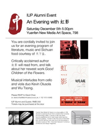 IUP Alumni Event
                    An Evening with
                    Saturday December 5th 5:30pm
                    Yuanfen New Media Art Space, 798

You are cordially invited to join
us for an evening program of
literature, music and Sichuan
food courtesy of         .

Critically acclaimed author
      will read from, and talk
about her newest work Good
Children of the Flowers.

Musical interludes from cello
and viola duo Kevin Olusola
and Wu Tsong.
Please RSVP to David Chao
(e: david.chao@alumni.jesus.ox.ac.uk, t: 152 1013 4389)

IUP Alumni and Guests: RMB 200
Tickets may be purchased at the door


                                Yuanfen New Media Art Space is a unique gallery in 798
                                devoted to exploring the art that is created when humanity
                                and technology collide. It strives to help new artists
                                become established and to help foreign artists become
                                inspired by Beijing. Yuanfen is also the home of David Ben
                                Kay, and IUP alumnus, who was one of the ﬁrst people to
                                renovate a space at 798. It has been featured in numerous
                                architecture and design magazines.
 