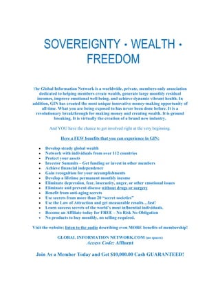 SOVEREIGNTY · WEALTH ·
             FREEDOM

The Global Information Network is a worldwide, private, members-only association
    dedicated to helping members create wealth, generate large monthly residual
   incomes, improve emotional well being, and achieve dynamic vibrant health. In
addition, GIN has created the most unique innovative money-making opportunity of
      all time. What you are being exposed to has never been done before. It is a
  revolutionary breakthrough for making money and creating wealth. It is ground
             breaking. It is virtually the creation of a brand new industry.

         And YOU have the chance to get involved right at the very beginning.

               Here a FEW benefits that you can experience in GIN:

   •   Develop steady global wealth
   •   Network with individuals from over 112 countries
   •   Protect your assets
   •   Investor Summits – Get funding or invest in other members
   •   Achieve financial independence
   •   Gain recognition for your accomplishments
   •   Develop a lifetime permanent monthly income
   •   Eliminate depression, fear, insecurity, anger, or other emotional issues
   •   Eliminate and prevent disease without drugs or surgery
   •   Benefit from anti-aging secrets
   •   Use secrets from more than 20 “secret societies”
   •   Use the Law of Attraction and get measurable results…fast!
   •   Learn success secrets of the world’s most influential individuals.
   •   Become an Affiliate today for FREE – No Risk No Obligation
   •   No products to buy monthly, no selling required.

Visit the website; listen to the audio describing even MORE benefits of membership!

             GLOBAL INFORMATION NETWORK.COM (no spaces)
                              Access Code: Affluent

  Join As a Member Today and Get $10,000.00 Cash GUARANTEED!
 