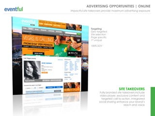 ADVERTISING OPPORTUNITIES | ONLINE
Impactful site takeovers provide maximum advertising exposure




               Targeting
               Geo targeted
               Site selection
               Page specific
               1st unique

               100% SOV




                                      SITE TAKEOVERS
                       Fully branded site takeovers include
                       video player, exclusive content and
                        targeted call to action. Integrated
                      social sharing enhance your brand’s
                                           reach and voice
 