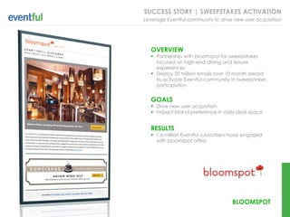 SUCCESS STORY | SWEEPSTAKES ACTIVATION
Leverage Eventful community to drive new user acquisition




   OVERVIEW
    Partnership with bloomspot for sweepstakes
     focused on high-end dining and leisure
     experiences
    Deploy 20 million emails over 10 month period
     to activate Eventful community in sweepstakes
     participation


   GOALS
    Drive new user acquisition
    Impact brand preference in daily deal space


   RESULTS
    1.6 million Eventful subscribers have engaged
     with bloomspot offers




                                     BLOOMSPOT
 