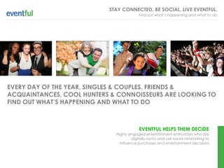 STAY CONNECTED. BE SOCIAL. LIVE EVENTFUL.
                                         Find out what’s happening and what to do




EVERY DAY OF THE YEAR, SINGLES & COUPLES, FRIENDS &
ACQUAINTANCES, COOL HUNTERS & CONNOISSEURS ARE LOOKING TO
FIND OUT WHAT’S HAPPENING AND WHAT TO DO



                                          EVENTFUL HELPS THEM DECIDE
                             Highly engaged entertainment enthusiasts who are
                                      digitally savvy and use social networking to
                               influence purchases and entertainment decisions
 