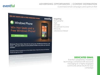 ADVERTISING OPPORTUNITIES | CONTENT DISTRIBUTION
                 Customized email campaigns yield optimum ROI




            Targeting
            Geography
            Age
            Gender
            Household income
            Ethnicity
            Lifestyle & interest




                                     DEDICATED EMAIL
                             Eventful’s proprietary modeling
                        technology combined with exclusive
                            messaging to a highly engaged
                            community drives results for your
                                                   campaign
 