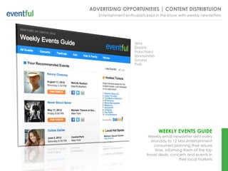 ADVERTISING OPPORTUNITIES | CONTENT DISTRIBTUION
   Entertainment enthusiasts kept in the know with weekly newsletters




                      Skins
                      Display
                      Franchised
                      Sponsorship
                      Surveys
                      Polls




                                    WEEKLY EVENTS GUIDE
                             Weekly email newsletter sent every
                               Monday to 12 MM entertainment
                                consumers planning their leisure
                                 time, informing them of the top
                            travel deals, concerts and events in
                                               their local markets
 
