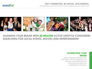 STAY CONNECTED. BE SOCIAL. LIVE EVENTFUL.
                          The definitive source to find out what’s happening and what to do




ALIGNING YOUR BRAND WITH 20 MILLION ACTIVE LIFESTYLE CONSUMERS
SEARCHING FOR LOCAL EVENTS, MOVIES AND ENTERTAINMENT




                                                             CONNECTING YOUR
                                                                       BRAND
                                                         Highly engaged entertainment
                                                      enthusiasts who are digitally savvy
                                                           and use social networking to
                                                               influence purchases and
                                                                entertainment decisions
 