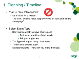 1. Planning / Timeline
 • “Fail to Plan, Plan to Fail”
    – It’s a cliché for a reason
    – The plan / timeline helps keep everyone on track and “on the
      same page”


 • Select Event Type
    – Don’t just do what you have always done
            – Test some new ideas (start small)
            – Ask your supporters
    – The Type will impact many other areas
    – Try this on a smaller event
    – Signature Events – How can you make it unique?



                                  17
 