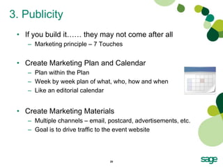 3. Publicity
 • If you build it…… they may not come after all
    – Marketing principle – 7 Touches


 • Create Marketing Plan and Calendar
    – Plan within the Plan
    – Week by week plan of what, who, how and when
    – Like an editorial calendar


 • Create Marketing Materials
    – Multiple channels – email, postcard, advertisements, etc.
    – Goal is to drive traffic to the event website



                                 25
 