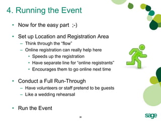 4. Running the Event
 • Now for the easy part ;-)

 • Set up Location and Registration Area
    – Think through the “flow”
    – Online registration can really help here
       • Speeds up the registration
       • Have separate line for “online registrants”
       • Encourages them to go online next time

 • Conduct a Full Run-Through
    – Have volunteers or staff pretend to be guests
    – Like a wedding rehearsal


 • Run the Event
                                  28
 