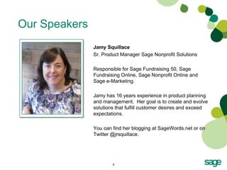 Our Speakers
               Jamy Squillace
               Sr. Product Manager Sage Nonprofit Solutions

               Responsible for Sage Fundraising 50, Sage
               Fundraising Online, Sage Nonprofit Online and
               Sage e-Marketing.

               Jamy has 16 years experience in product planning
               and management. Her goal is to create and evolve
               solutions that fulfill customer desires and exceed
               expectations.

               You can find her blogging at SageWords.net or on
               Twitter @jrsquillace.




                       3
 