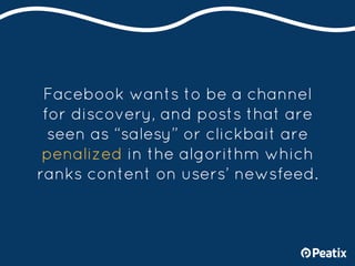 Facebook wants to be a channel
for discovery, and posts that are
seen as “salesy” or clickbait are
penalized in the algori...