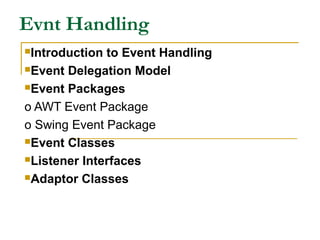 Evnt Handling
Introduction to Event Handling
Event Delegation Model
Event Packages
o AWT Event Package
o Swing Event Package
Event Classes
Listener Interfaces
Adaptor Classes
 