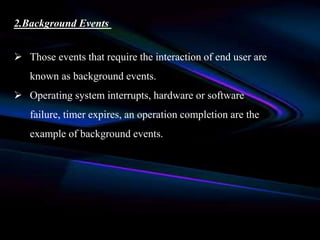 2.Background Events
 Those events that require the interaction of end user are
known as background events.
 Operating system interrupts, hardware or software
failure, timer expires, an operation completion are the
example of background events.
 