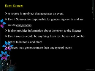 Event Sources
A source is an object that generates an event
Event Sources are responsible for generating events and are
called components.
It also provides information about the event to the listener
Event sources could be anything from text boxes and combo
boxes to buttons, and more
Sources may generate more than one type of event
 