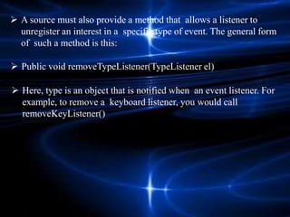  A source must also provide a method that allows a listener to
unregister an interest in a specific type of event. The general form
of such a method is this:
 Public void removeTypeListener(TypeListener el)
 Here, type is an object that is notified when an event listener. For
example, to remove a keyboard listener, you would call
removeKeyListener()
 