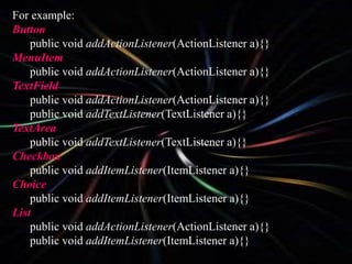 For example:
Button
public void addActionListener(ActionListener a){}
MenuItem
public void addActionListener(ActionListener a){}
TextField
public void addActionListener(ActionListener a){}
public void addTextListener(TextListener a){}
TextArea
public void addTextListener(TextListener a){}
Checkbox
public void addItemListener(ItemListener a){}
Choice
public void addItemListener(ItemListener a){}
List
public void addActionListener(ActionListener a){}
public void addItemListener(ItemListener a){}
 