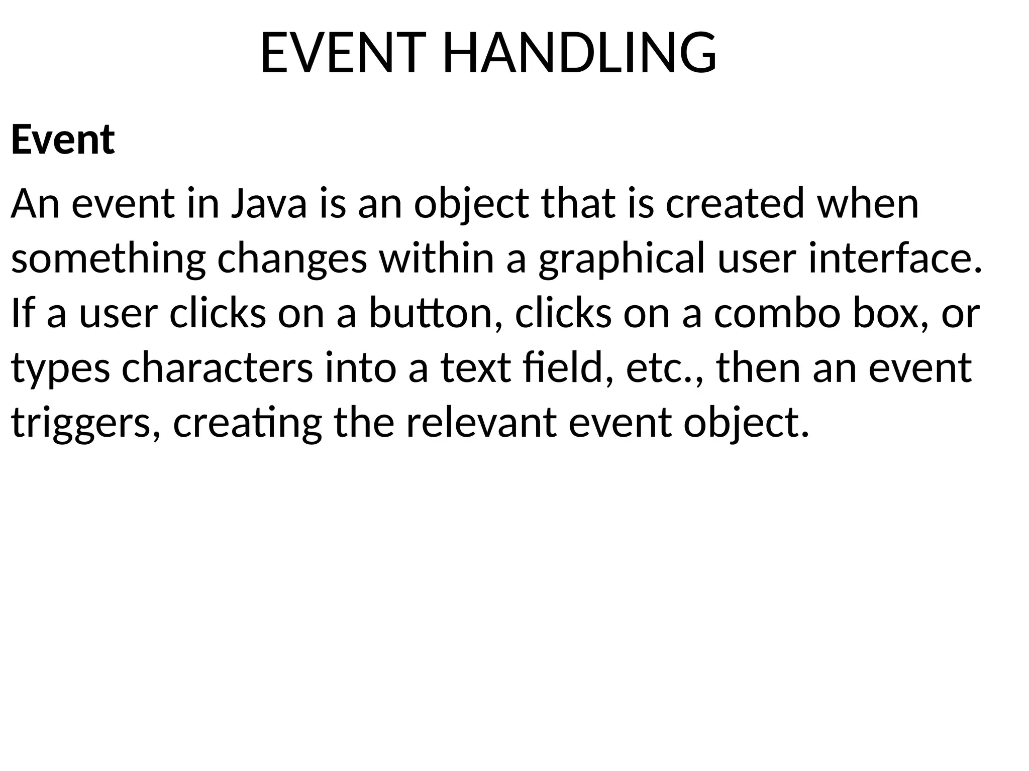 EVENT HANDLING
Event
An event in Java is an object that is created when
something changes within a graphical user interface.
If a user clicks on a button, clicks on a combo box, or
types characters into a text field, etc., then an event
triggers, creating the relevant event object.
 