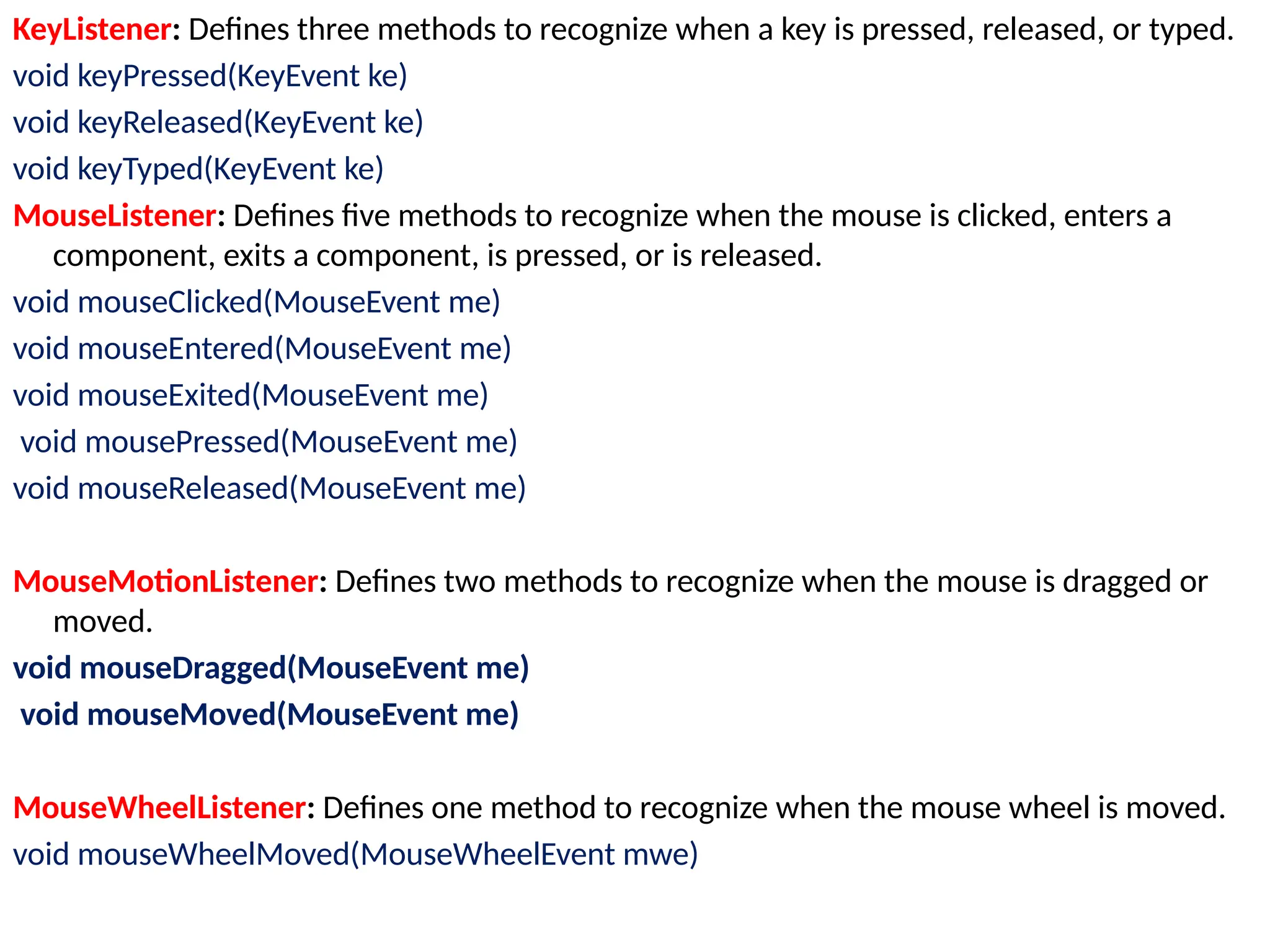 KeyListener: Defines three methods to recognize when a key is pressed, released, or typed.
void keyPressed(KeyEvent ke)
void keyReleased(KeyEvent ke)
void keyTyped(KeyEvent ke)
MouseListener: Defines five methods to recognize when the mouse is clicked, enters a
component, exits a component, is pressed, or is released.
void mouseClicked(MouseEvent me)
void mouseEntered(MouseEvent me)
void mouseExited(MouseEvent me)
void mousePressed(MouseEvent me)
void mouseReleased(MouseEvent me)
MouseMotionListener: Defines two methods to recognize when the mouse is dragged or
moved.
void mouseDragged(MouseEvent me)
void mouseMoved(MouseEvent me)
MouseWheelListener: Defines one method to recognize when the mouse wheel is moved.
void mouseWheelMoved(MouseWheelEvent mwe)
 