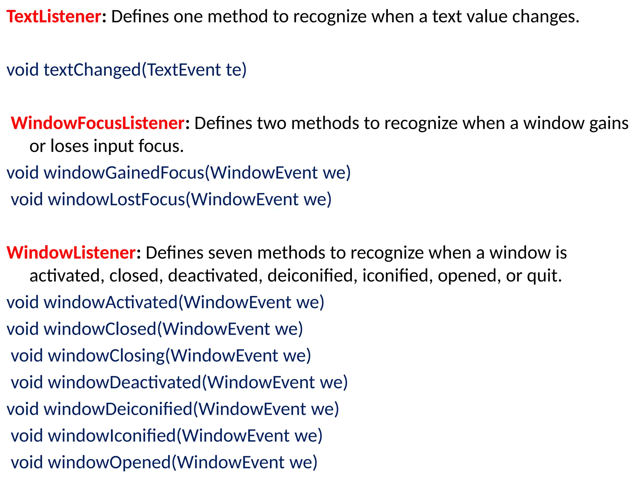 TextListener: Defines one method to recognize when a text value changes.
void textChanged(TextEvent te)
WindowFocusListener: Defines two methods to recognize when a window gains
or loses input focus.
void windowGainedFocus(WindowEvent we)
void windowLostFocus(WindowEvent we)
WindowListener: Defines seven methods to recognize when a window is
activated, closed, deactivated, deiconified, iconified, opened, or quit.
void windowActivated(WindowEvent we)
void windowClosed(WindowEvent we)
void windowClosing(WindowEvent we)
void windowDeactivated(WindowEvent we)
void windowDeiconified(WindowEvent we)
void windowIconified(WindowEvent we)
void windowOpened(WindowEvent we)
 